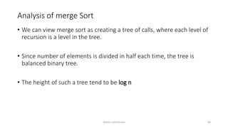 Analysis of merge Sort
• We can view merge sort as creating a tree of calls, where each level of
recursion is a level in the tree.
• Since number of elements is divided in half each time, the tree is
balanced binary tree.
• The height of such a tree tend to be log n
Ashim Lamichhane 40
 