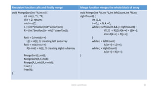 Ashim Lamichhane 42
Recursive function calls and finally merge Merge function merges the whole block of array
void MergeSort(int *A,int n) {
int mid,i, *L, *R;
if(n < 2) return;
mid = n/2;
L = (int*)malloc(mid*sizeof(int));
R = (int*)malloc((n- mid)*sizeof(int));
for(i = 0;i<mid;i++)
L[i] = A[i]; // creating left subarray
for(i = mid;i<n;i++)
R[i-mid] = A[i]; // creating right subarray
MergeSort(L,mid);
MergeSort(R,n-mid);
Merge(A,L,mid,R,n-mid);
free(L);
free(R);
}
void Merge(int *A,int *L,int leftCount,int *R,int
rightCount) {
int i,j,k;
i = 0; j = 0; k =0;
while(i<leftCount && j< rightCount) {
if(L[i] < R[j]) A[k++] = L[i++];
else A[k++] = R[j++];
}
while(i < leftCount)
A[k++] = L[i++];
while(j < rightCount)
A[k++] = R[j++];
}
 