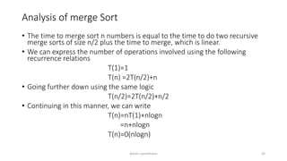 Analysis of merge Sort
• The time to merge sort n numbers is equal to the time to do two recursive
merge sorts of size n/2 plus the time to merge, which is linear.
• We can express the number of operations involved using the following
recurrence relations
T(1)=1
T(n) =2T(n/2)+n
• Going further down using the same logic
T(n/2)=2T(n/2)+n/2
• Continuing in this manner, we can write
T(n)=nT(1)+nlogn
=n+nlogn
T(n)=0(nlogn)
Ashim Lamichhane 43
 