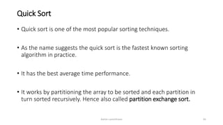 Quick Sort
• Quick sort is one of the most popular sorting techniques.
• As the name suggests the quick sort is the fastest known sorting
algorithm in practice.
• It has the best average time performance.
• It works by partitioning the array to be sorted and each partition in
turn sorted recursively. Hence also called partition exchange sort.
Ashim Lamichhane 45
 