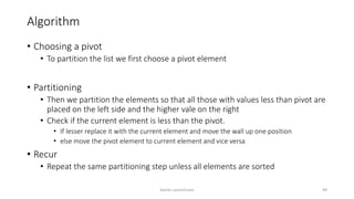 Algorithm
• Choosing a pivot
• To partition the list we first choose a pivot element
• Partitioning
• Then we partition the elements so that all those with values less than pivot are
placed on the left side and the higher vale on the right
• Check if the current element is less than the pivot.
• If lesser replace it with the current element and move the wall up one position
• else move the pivot element to current element and vice versa
• Recur
• Repeat the same partitioning step unless all elements are sorted
Ashim Lamichhane 49
 