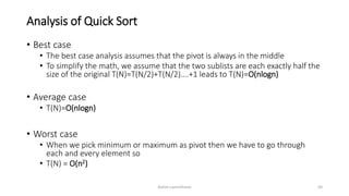 Analysis of Quick Sort
• Best case
• The best case analysis assumes that the pivot is always in the middle
• To simplify the math, we assume that the two sublists are each exactly half the
size of the original T(N)=T(N/2)+T(N/2)….+1 leads to T(N)=O(nlogn)
• Average case
• T(N)=O(nlogn)
• Worst case
• When we pick minimum or maximum as pivot then we have to go through
each and every element so
• T(N) = O(n2)
Ashim Lamichhane 50
 