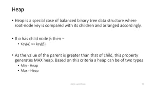 Heap
• Heap is a special case of balanced binary tree data structure where
root-node key is compared with its children and arranged accordingly.
• If α has child node β then −
• Key(α) >= key(β)
• As the value of the parent is greater than that of child, this property
generates MAX heap. Based on this criteria a heap can be of two types
• Min - Heap
• Max - Heap
Ashim Lamichhane 52
 