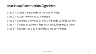 Max Heap Construction Algorithm
Step 1 − Create a new node at the end of heap.
Step 2 − Assign new value to the node.
Step 3 − Compare the value of this child node with its parent.
Step 4 − If value of parent is less than child, then swap them.
Step 5 − Repeat step 3 & 4 until Heap property holds.
Ashim Lamichhane 55
 