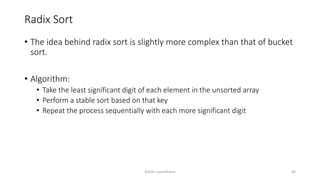 Radix Sort
• The idea behind radix sort is slightly more complex than that of bucket
sort.
• Algorithm:
• Take the least significant digit of each element in the unsorted array
• Perform a stable sort based on that key
• Repeat the process sequentially with each more significant digit
Ashim Lamichhane 60
 