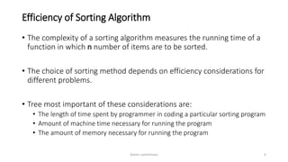 Efficiency of Sorting Algorithm
• The complexity of a sorting algorithm measures the running time of a
function in which n number of items are to be sorted.
• The choice of sorting method depends on efficiency considerations for
different problems.
• Tree most important of these considerations are:
• The length of time spent by programmer in coding a particular sorting program
• Amount of machine time necessary for running the program
• The amount of memory necessary for running the program
Ashim Lamichhane 6
 