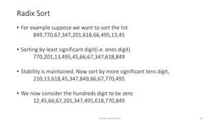 Radix Sort
• For example suppose we want to sort the list
849,770,67,347,201,618,66,495,13,45
• Sorting by least significant digit(i.e. ones digit)
770,201,13,495,45,66,67,347,618,849
• Stability is maintained. Now sort by more significant tens digit,
210,13,618,45,347,849,66,67,770,495
• We now consider the hundreds digit to be zero
12,45,66,67,201,347,495,618,770,849
Ashim Lamichhane 61
 