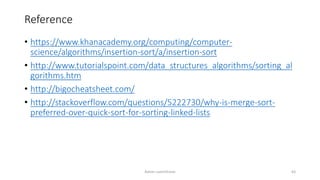 Reference
• https://www.khanacademy.org/computing/computer-
science/algorithms/insertion-sort/a/insertion-sort
• http://www.tutorialspoint.com/data_structures_algorithms/sorting_al
gorithms.htm
• http://bigocheatsheet.com/
• http://stackoverflow.com/questions/5222730/why-is-merge-sort-
preferred-over-quick-sort-for-sorting-linked-lists
Ashim Lamichhane 63
 