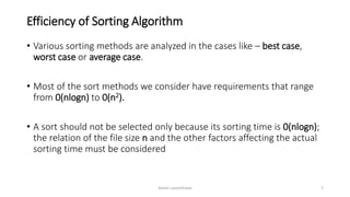 Efficiency of Sorting Algorithm
• Various sorting methods are analyzed in the cases like – best case,
worst case or average case.
• Most of the sort methods we consider have requirements that range
from 0(nlogn) to 0(n2).
• A sort should not be selected only because its sorting time is 0(nlogn);
the relation of the file size n and the other factors affecting the actual
sorting time must be considered
Ashim Lamichhane 7
 
