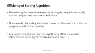 Efficiency of Sorting Algorithm
• Determining the time requirement of sorting technique is to actually
run the program and measure its efficiency.
• Once a particular sorting technique is selected the need is to make the
program as efficient as possible.
• Any improvement in sorting time significantly affect the overall
efficiency and saves a great deal of computer time.
Ashim Lamichhane 8
 