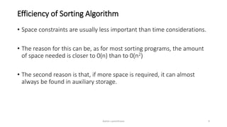 Efficiency of Sorting Algorithm
• Space constraints are usually less important than time considerations.
• The reason for this can be, as for most sorting programs, the amount
of space needed is closer to 0(n) than to 0(n2)
• The second reason is that, if more space is required, it can almost
always be found in auxiliary storage.
Ashim Lamichhane 9
 