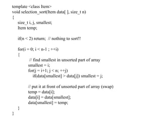 template <class Item>
void selection_sort(Item data[ ], size_t n)
{
size_t i, j, smallest;
Item temp;
if(n < 2) return; // nothing to sort!!
for(i = 0; i < n-1 ; ++i)
{
// find smallest in unsorted part of array
smallest = i;
for(j = i+1; j < n; ++j)
if(data[smallest] > data[j]) smallest = j;
// put it at front of unsorted part of array (swap)
temp = data[i];
data[i] = data[smallest];
data[smallest] = temp;
}
}
 