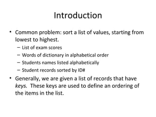Introduction
• Common problem: sort a list of values, starting from
lowest to highest.
– List of exam scores
– Words of dictionary in alphabetical order
– Students names listed alphabetically
– Student records sorted by ID#
• Generally, we are given a list of records that have
keys. These keys are used to define an ordering of
the items in the list.
 
