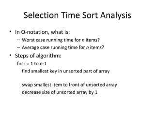 Selection Time Sort Analysis
• In O-notation, what is:
– Worst case running time for n items?
– Average case running time for n items?
• Steps of algorithm:
for i = 1 to n-1
find smallest key in unsorted part of array
swap smallest item to front of unsorted array
decrease size of unsorted array by 1
 