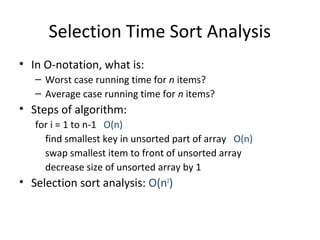 Selection Time Sort Analysis
• In O-notation, what is:
– Worst case running time for n items?
– Average case running time for n items?
• Steps of algorithm:
for i = 1 to n-1 O(n)
find smallest key in unsorted part of array O(n)
swap smallest item to front of unsorted array
decrease size of unsorted array by 1
• Selection sort analysis: O(n2
)
 