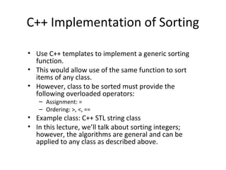 C++ Implementation of Sorting
• Use C++ templates to implement a generic sorting
function.
• This would allow use of the same function to sort
items of any class.
• However, class to be sorted must provide the
following overloaded operators:
– Assignment: =
– Ordering: >, <, ==
• Example class: C++ STL string class
• In this lecture, we’ll talk about sorting integers;
however, the algorithms are general and can be
applied to any class as described above.
 