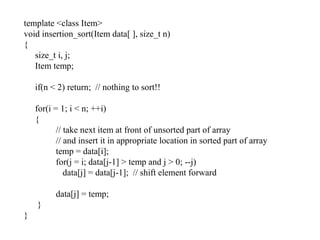 template <class Item>
void insertion_sort(Item data[ ], size_t n)
{
size_t i, j;
Item temp;
if(n < 2) return; // nothing to sort!!
for(i = 1; i < n; ++i)
{
// take next item at front of unsorted part of array
// and insert it in appropriate location in sorted part of array
temp = data[i];
for(j = i; data[j-1] > temp and j > 0; --j)
data[j] = data[j-1]; // shift element forward
data[j] = temp;
}
}
 