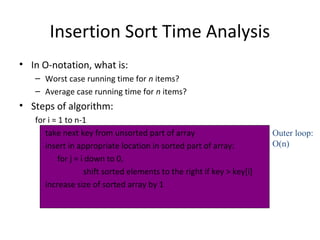 Insertion Sort Time Analysis
• In O-notation, what is:
– Worst case running time for n items?
– Average case running time for n items?
• Steps of algorithm:
for i = 1 to n-1
take next key from unsorted part of array
insert in appropriate location in sorted part of array:
for j = i down to 0,
shift sorted elements to the right if key > key[i]
increase size of sorted array by 1
Outer loop:
O(n)
 