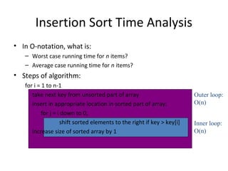 Insertion Sort Time Analysis
• In O-notation, what is:
– Worst case running time for n items?
– Average case running time for n items?
• Steps of algorithm:
for i = 1 to n-1
take next key from unsorted part of array
insert in appropriate location in sorted part of array:
for j = i down to 0,
shift sorted elements to the right if key > key[i]
increase size of sorted array by 1
Outer loop:
O(n)
Inner loop:
O(n)
 