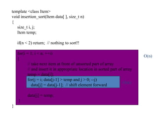 template <class Item>
void insertion_sort(Item data[ ], size_t n)
{
size_t i, j;
Item temp;
if(n < 2) return; // nothing to sort!!
for(i = 1; i < n; ++i)
{
// take next item at front of unsorted part of array
// and insert it in appropriate location in sorted part of array
temp = data[i];
for(j = i; data[j-1] > temp and j > 0; --j)
data[j] = data[j-1]; // shift element forward
data[j] = temp;
}
}
O(n)
O(n)
 