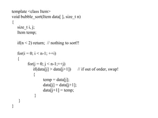 template <class Item>
void bubble_sort(Item data[ ], size_t n)
{
size_t i, j;
Item temp;
if(n < 2) return; // nothing to sort!!
for(i = 0; i < n-1; ++i)
{
for(j = 0; j < n-1;++j)
if(data[j] > data[j+1]) // if out of order, swap!
{
temp = data[j];
data[j] = data[j+1];
data[j+1] = temp;
}
}
}
 