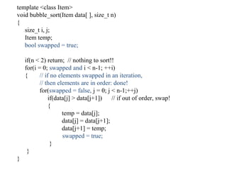 template <class Item>
void bubble_sort(Item data[ ], size_t n)
{
size_t i, j;
Item temp;
bool swapped = true;
if(n < 2) return; // nothing to sort!!
for(i = 0; swapped and i < n-1; ++i)
{ // if no elements swapped in an iteration,
// then elements are in order: done!
for(swapped = false, j = 0; j < n-1;++j)
if(data[j] > data[j+1]) // if out of order, swap!
{
temp = data[j];
data[j] = data[j+1];
data[j+1] = temp;
swapped = true;
}
}
}
 
