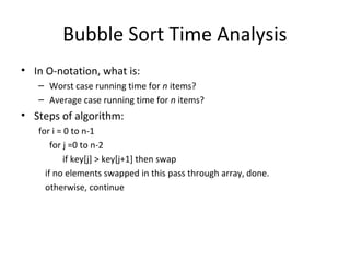 Bubble Sort Time Analysis
• In O-notation, what is:
– Worst case running time for n items?
– Average case running time for n items?
• Steps of algorithm:
for i = 0 to n-1
for j =0 to n-2
if key[j] > key[j+1] then swap
if no elements swapped in this pass through array, done.
otherwise, continue
 