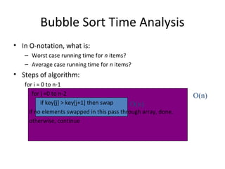 Bubble Sort Time Analysis
• In O-notation, what is:
– Worst case running time for n items?
– Average case running time for n items?
• Steps of algorithm:
for i = 0 to n-1
for j =0 to n-2
if key[j] > key[j+1] then swap
if no elements swapped in this pass through array, done.
otherwise, continue
O(n)
O(n)
 