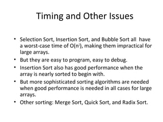 Timing and Other Issues
• Selection Sort, Insertion Sort, and Bubble Sort all have
a worst-case time of O(n2
), making them impractical for
large arrays.
• But they are easy to program, easy to debug.
• Insertion Sort also has good performance when the
array is nearly sorted to begin with.
• But more sophisticated sorting algorithms are needed
when good performance is needed in all cases for large
arrays.
• Other sorting: Merge Sort, Quick Sort, and Radix Sort.
 