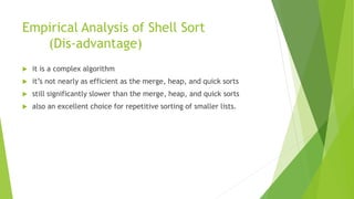 Empirical Analysis of Shell Sort
(Dis-advantage)
 it is a complex algorithm
 it’s not nearly as efficient as the merge, heap, and quick sorts
 still significantly slower than the merge, heap, and quick sorts
 also an excellent choice for repetitive sorting of smaller lists.
 