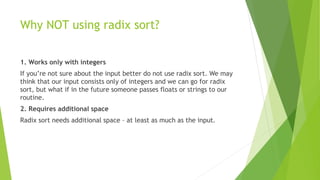 Why NOT using radix sort?
1. Works only with integers
If you’re not sure about the input better do not use radix sort. We may
think that our input consists only of integers and we can go for radix
sort, but what if in the future someone passes floats or strings to our
routine.
2. Requires additional space
Radix sort needs additional space – at least as much as the input.
 