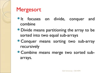 Mergesort
It focuses on divide, conquer and
combine
Divide means partitioning the array to be
sorted into two equal sub-arrays
Conquer means sorting two sub-array
recursively
Combine means merge two sorted sub-
arrays.
GLA University - CSE 4070
 