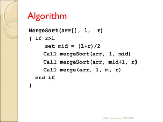 Algorithm
MergeSort(arr[], l, r)
{ if r>l
set mid = (l+r)/2
Call mergeSort(arr, l, mid)
Call mergeSort(arr, mid+1, r)
Call merge(arr, l, m, r)
end if
}
GLA University - CSE 4070
 