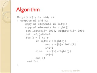 Algorithm
Merge(arr[], l, mid, r)
{ compute n1 and n2
copy n1 elements in left[]
copy n2 elements in right[]
set left[n1]= 9999, rightt[n1]= 9999
set i=0,j=0,k=0
for k = l to r
if left[i]<right[j]
set arr[k]= left[i]
i=i+1
else arr[k]=right[j]
j=j+1
end if
end for
}
GLA University - CSE 4070
 