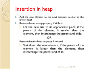 Insertion in heap
1. Add the new element to the next available position at the
lowest level
2. Restore the max-heap property if violated
 Let the new rise to its appropriate place, if the
parent of the element is smaller than the
element, then interchange the parent and child.
OR
Restore the min-heap property if violated
 Sink down the new element, if the parent of the
element is larger than the element, then
interchange the parent and child.
GLA University - CSE 4070
 