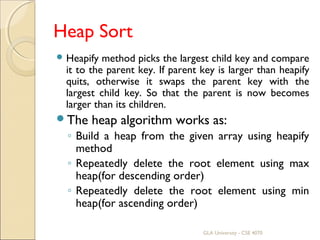 Heap Sort
 Heapify method picks the largest child key and compare
it to the parent key. If parent key is larger than heapify
quits, otherwise it swaps the parent key with the
largest child key. So that the parent is now becomes
larger than its children.
The heap algorithm works as:
◦ Build a heap from the given array using heapify
method
◦ Repeatedly delete the root element using max
heap(for descending order)
◦ Repeatedly delete the root element using min
heap(for ascending order)
GLA University - CSE 4070
 