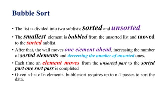 Bubble Sort
• The list is divided into two sublists: sortedand unsorted.
• The smallest element is bubbled from the unsorted list and moved
to the sorted sublist.
• After that, the wall moves one element ahead, increasing the number
of sorted elements and decreasing the number of unsorted ones.
• Each time an element moves from the unsorted part to the sorted
part one sort pass is completed.
• Given a list of n elements, bubble sort requires up to n-1 passes to sort the
data.
 