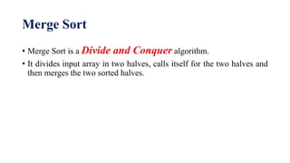 Merge Sort
• Merge Sort is a Divide and Conquer algorithm.
• It divides input array in two halves, calls itself for the two halves and
then merges the two sorted halves.
 