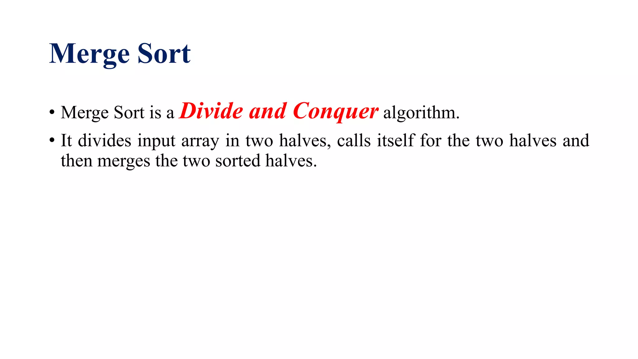 Merge Sort
• Merge Sort is a Divide and Conquer algorithm.
• It divides input array in two halves, calls itself for the two halves and
then merges the two sorted halves.
 