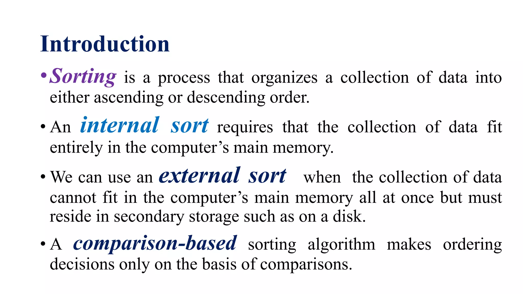 Introduction
•Sorting is a process that organizes a collection of data into
either ascending or descending order.
• An internal sort requires that the collection of data fit
entirely in the computer’s main memory.
• We can use an external sort when the collection of data
cannot fit in the computer’s main memory all at once but must
reside in secondary storage such as on a disk.
• A comparison-based sorting algorithm makes ordering
decisions only on the basis of comparisons.
 