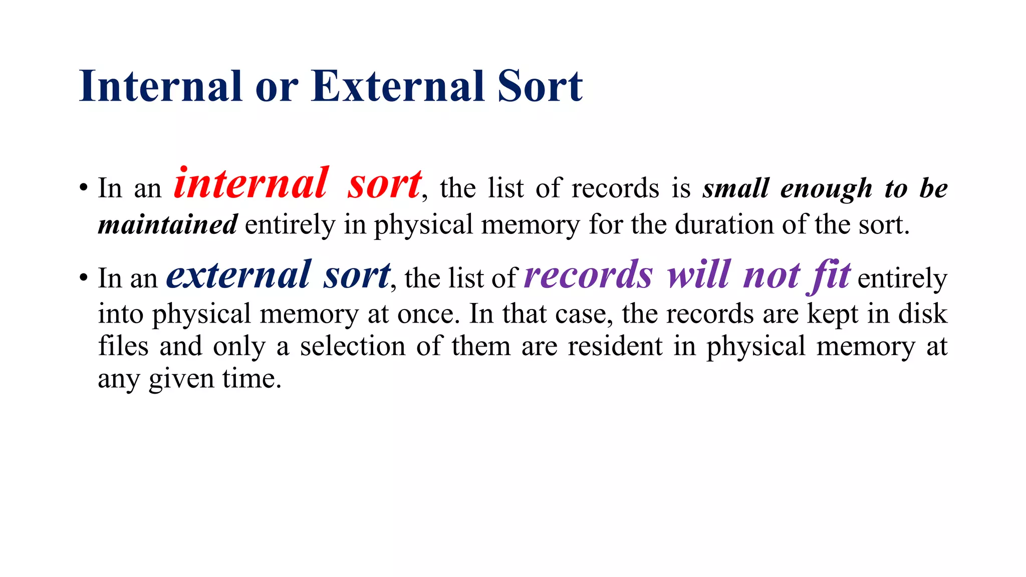 Internal or External Sort
• In an internal sort, the list of records is small enough to be
maintained entirely in physical memory for the duration of the sort.
• In an external sort, the list of records will not fit entirely
into physical memory at once. In that case, the records are kept in disk
files and only a selection of them are resident in physical memory at
any given time.
 