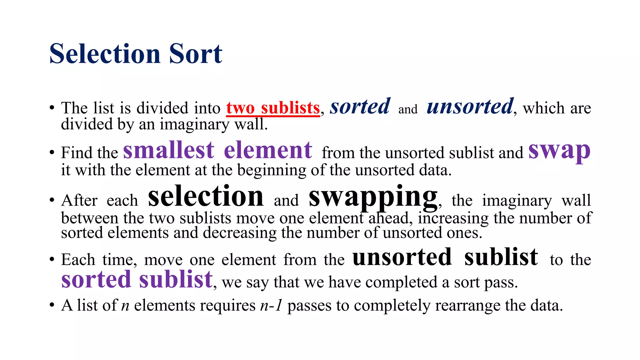 Selection Sort
• The list is divided into two sublists, sorted and unsorted, which are
divided by an imaginary wall.
• Find the smallest element from the unsorted sublist and swap
it with the element at the beginning of the unsorted data.
• After each selection and swapping, the imaginary wall
between the two sublists move one element ahead, increasing the number of
sorted elements and decreasing the number of unsorted ones.
• Each time, move one element from the unsorted sublist to the
sorted sublist, we say that we have completed a sort pass.
• A list of n elements requires n-1 passes to completely rearrange the data.
 