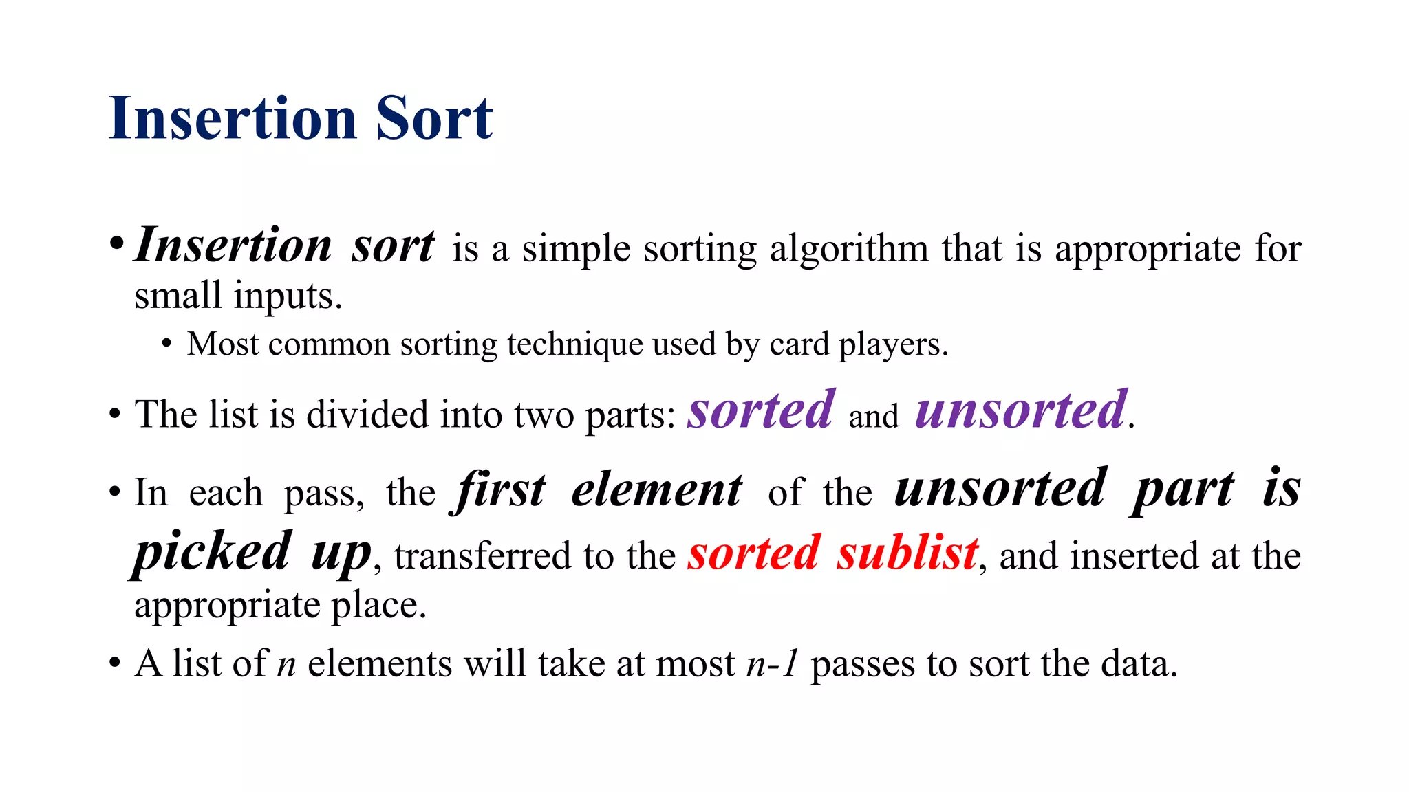 Insertion Sort
• Insertion sort is a simple sorting algorithm that is appropriate for
small inputs.
• Most common sorting technique used by card players.
• The list is divided into two parts: sorted and unsorted.
• In each pass, the first element of the unsorted part is
picked up, transferred to the sorted sublist, and inserted at the
appropriate place.
• A list of n elements will take at most n-1 passes to sort the data.
 