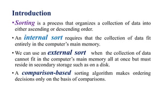 Introduction
•Sorting is a process that organizes a collection of data into
either ascending or descending order.
• An internal sort requires that the collection of data fit
entirely in the computer’s main memory.
• We can use an external sort when the collection of data
cannot fit in the computer’s main memory all at once but must
reside in secondary storage such as on a disk.
• A comparison-based sorting algorithm makes ordering
decisions only on the basis of comparisons.
 