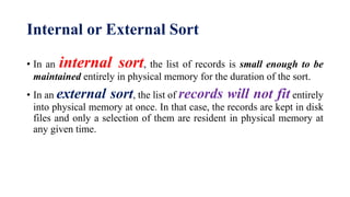 Internal or External Sort
• In an internal sort, the list of records is small enough to be
maintained entirely in physical memory for the duration of the sort.
• In an external sort, the list of records will not fit entirely
into physical memory at once. In that case, the records are kept in disk
files and only a selection of them are resident in physical memory at
any given time.
 
