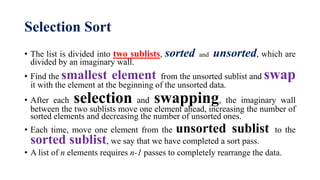 Selection Sort
• The list is divided into two sublists, sorted and unsorted, which are
divided by an imaginary wall.
• Find the smallest element from the unsorted sublist and swap
it with the element at the beginning of the unsorted data.
• After each selection and swapping, the imaginary wall
between the two sublists move one element ahead, increasing the number of
sorted elements and decreasing the number of unsorted ones.
• Each time, move one element from the unsorted sublist to the
sorted sublist, we say that we have completed a sort pass.
• A list of n elements requires n-1 passes to completely rearrange the data.
 