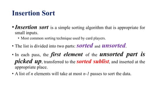 Insertion Sort
• Insertion sort is a simple sorting algorithm that is appropriate for
small inputs.
• Most common sorting technique used by card players.
• The list is divided into two parts: sorted and unsorted.
• In each pass, the first element of the unsorted part is
picked up, transferred to the sorted sublist, and inserted at the
appropriate place.
• A list of n elements will take at most n-1 passes to sort the data.
 