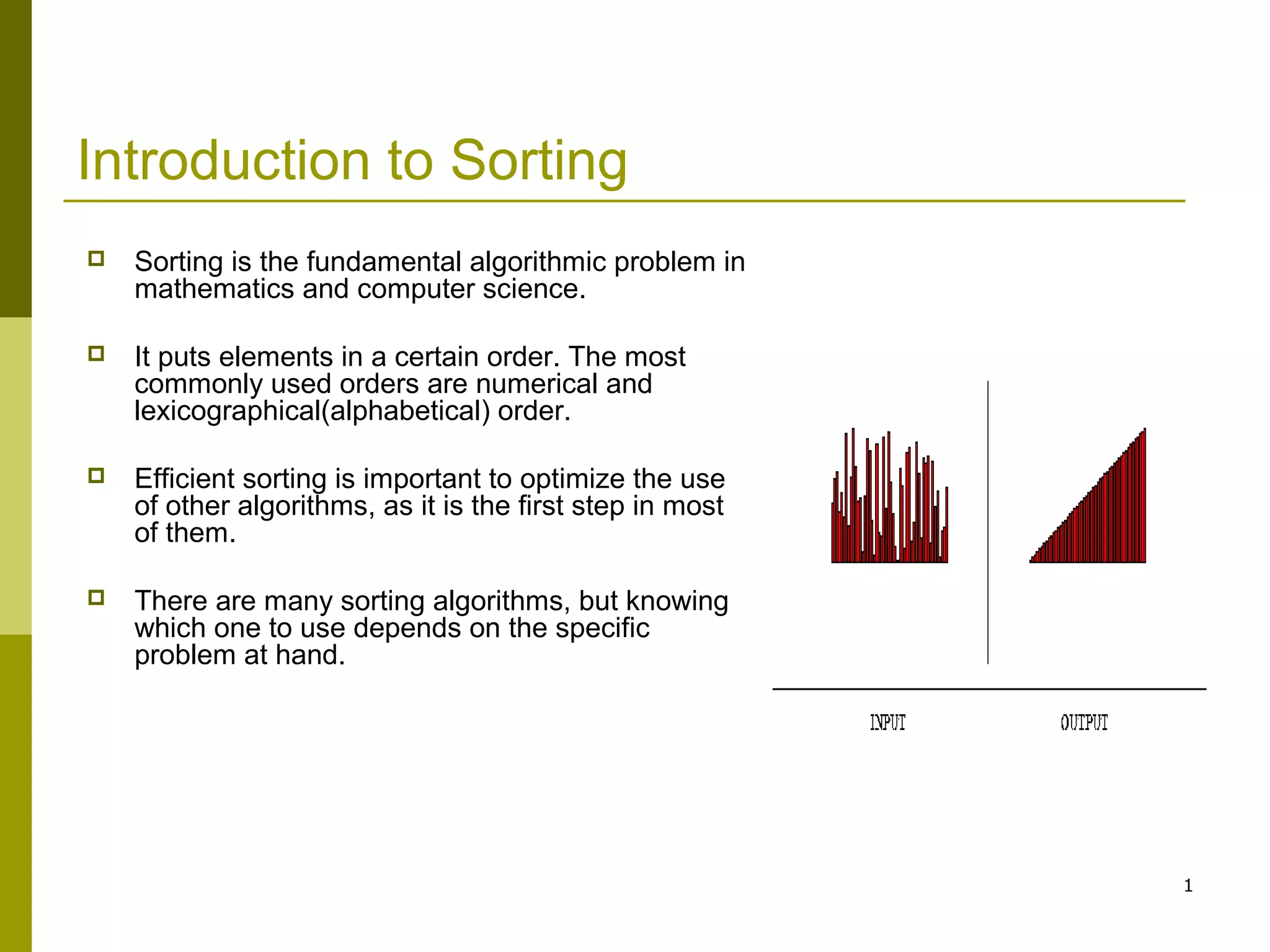 1
Introduction to Sorting
 Sorting is the fundamental algorithmic problem in
mathematics and computer science.
 It puts elements in a certain order. The most
commonly used orders are numerical and
lexicographical(alphabetical) order.
 Efficient sorting is important to optimize the use
of other algorithms, as it is the first step in most
of them.
 There are many sorting algorithms, but knowing
which one to use depends on the specific
problem at hand.
 
