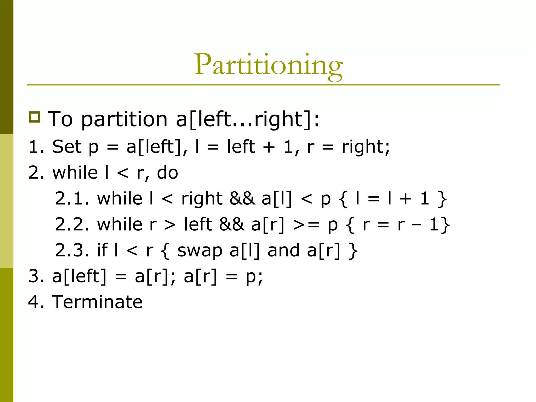 Partitioning
 To partition a[left...right]:
1. Set p = a[left], l = left + 1, r = right;
2. while l < r, do
2.1. while l < right && a[l] < p { l = l + 1 }
2.2. while r > left && a[r] >= p { r = r – 1}
2.3. if l < r { swap a[l] and a[r] }
3. a[left] = a[r]; a[r] = p;
4. Terminate
 