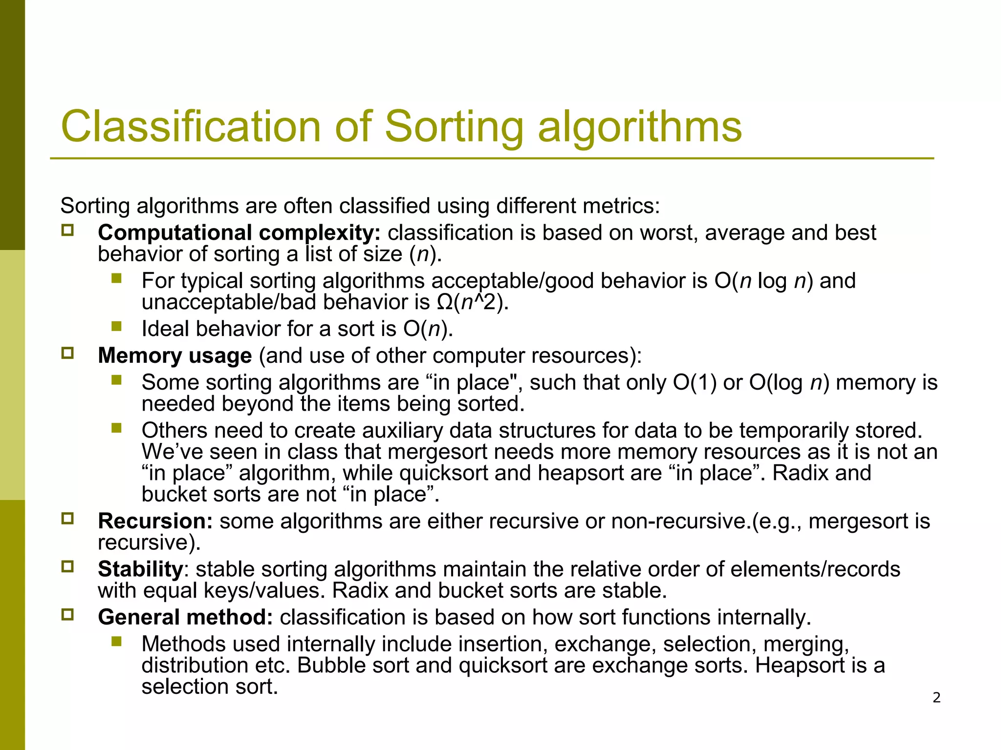 2
Classification of Sorting algorithms
Sorting algorithms are often classified using different metrics:
 Computational complexity: classification is based on worst, average and best
behavior of sorting a list of size (n).
 For typical sorting algorithms acceptable/good behavior is O(n log n) and
unacceptable/bad behavior is Ω(n^2).
 Ideal behavior for a sort is O(n).
 Memory usage (and use of other computer resources):
 Some sorting algorithms are “in place", such that only O(1) or O(log n) memory is
needed beyond the items being sorted.
 Others need to create auxiliary data structures for data to be temporarily stored.
We’ve seen in class that mergesort needs more memory resources as it is not an
“in place” algorithm, while quicksort and heapsort are “in place”. Radix and
bucket sorts are not “in place”.
 Recursion: some algorithms are either recursive or non-recursive.(e.g., mergesort is
recursive).
 Stability: stable sorting algorithms maintain the relative order of elements/records
with equal keys/values. Radix and bucket sorts are stable.
 General method: classification is based on how sort functions internally.
 Methods used internally include insertion, exchange, selection, merging,
distribution etc. Bubble sort and quicksort are exchange sorts. Heapsort is a
selection sort.
 